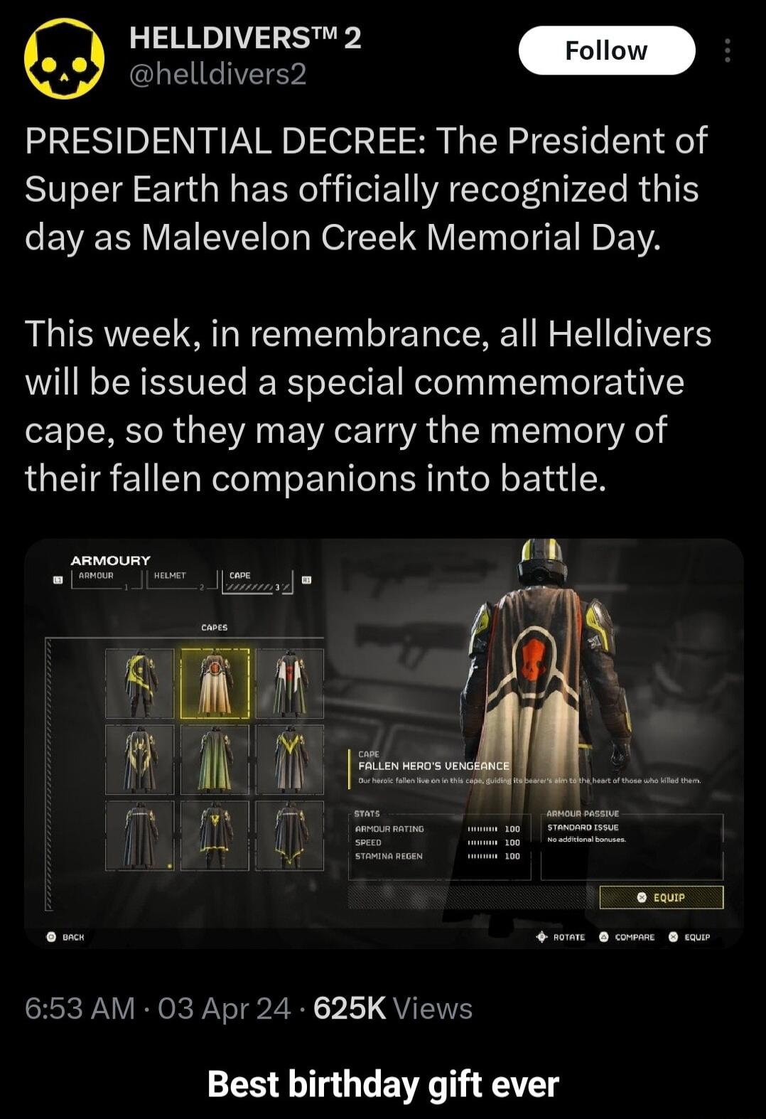 HELLDIVERS 2 helldivers2 PRESIDENTIAL DECREE The President of Super Earth has officially recognized this day as Malevelon Creek Memorial Day This week in remembrance all Helldivers will be issued a special commemorative cape so they may carry the memory of their fallen companions into battle i o S IR Rl G PV o P T 2 1 QYIS Best birthday gift ever