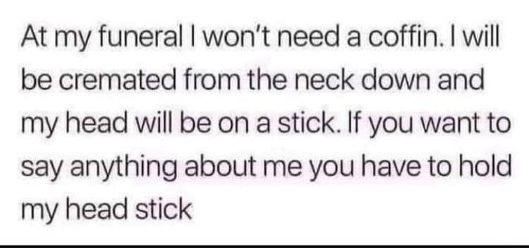 At my funeral wont need a coffin will be cremated from the neck down and my head will be on a stick If you want to say anything about me you have to hold my head stick