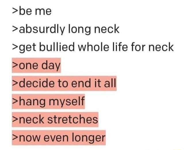 be me absurdly long neck get bullied whole life for neck one day decide to end it all hang myself neck stretches now even longer