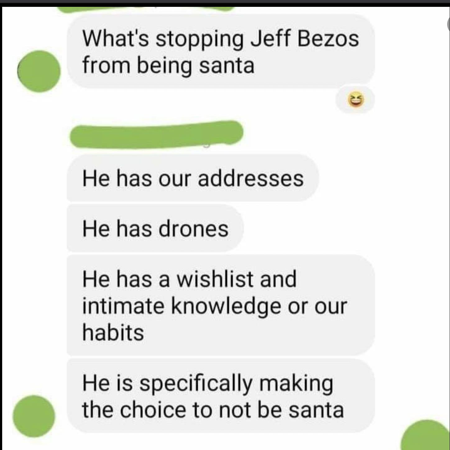 Whats stopping Jeff Bezo from being santa He has our addresses He has drones He has a wishlist and intimate knowledge or our habits He is specifically making the choice to not be santa S