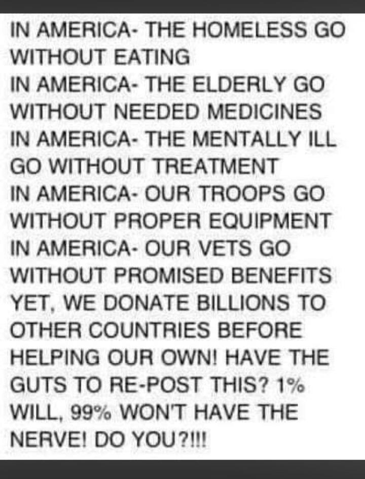 IN AMERICA- THE HOMELESS GO WITHOUT EATING IN AMERICA- THE ELDERLY GO WITHOUT NEEDED MEDICINES IN AMERICA- THE MENTALLY ILL GO WITHOUT TREATMENT IN AMERICA- OUR TROOPS GO WITHOUT PROPER EQUIPMENT IN AMERICA- OUR VETS GO WITHOUT PROMISED BENEFITS YET, WE DONATE BILLIONS TO OTHER COUNTRIES BEFORE HELPING OUR OWN! HAVE THE GUTS TO RE-POST THIS? 1% WIL