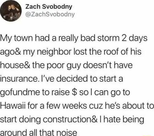 Zach Svobodny ZachSvobodny My town had a really bad storm 2 days ago my neighbor lost the roof of his house the poor guy doesnt have insurance ve decided to start a gofundme to raise sol can go to Hawaii for a few weeks cuz hes about to start doing construction hate being around all that noise