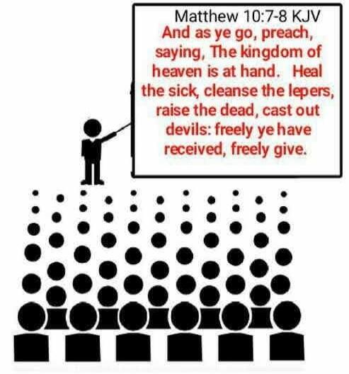 Matthew 10:7-8 KJV And as ye go, preach, saying, The kingdom of heaven is at hand. Heal the sick, cleanse the lepers, raise the dead, cast out devils: freely ye have received, freely give.