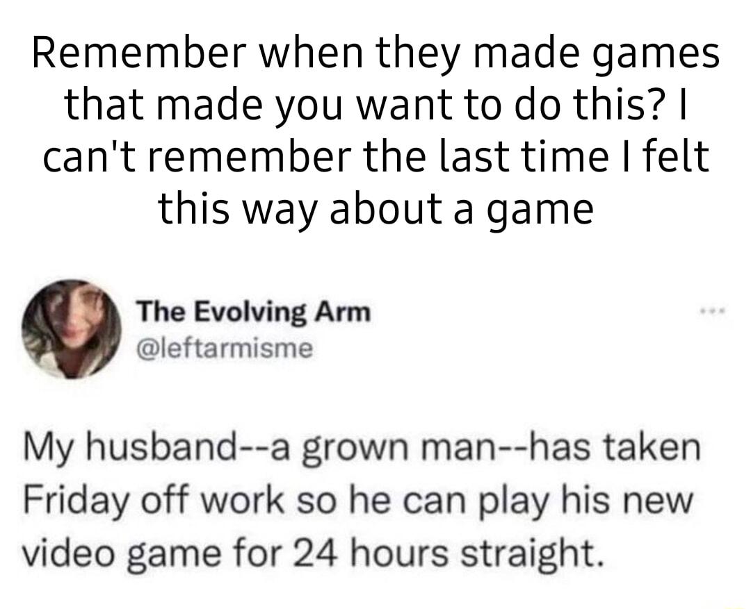 Remember when they made games that made you want to do this cant remember the last time felt this way about a game The Evolving Arm leftarmisme My husband a grown man has taken Friday off work so he can play his new video game for 24 hours straight