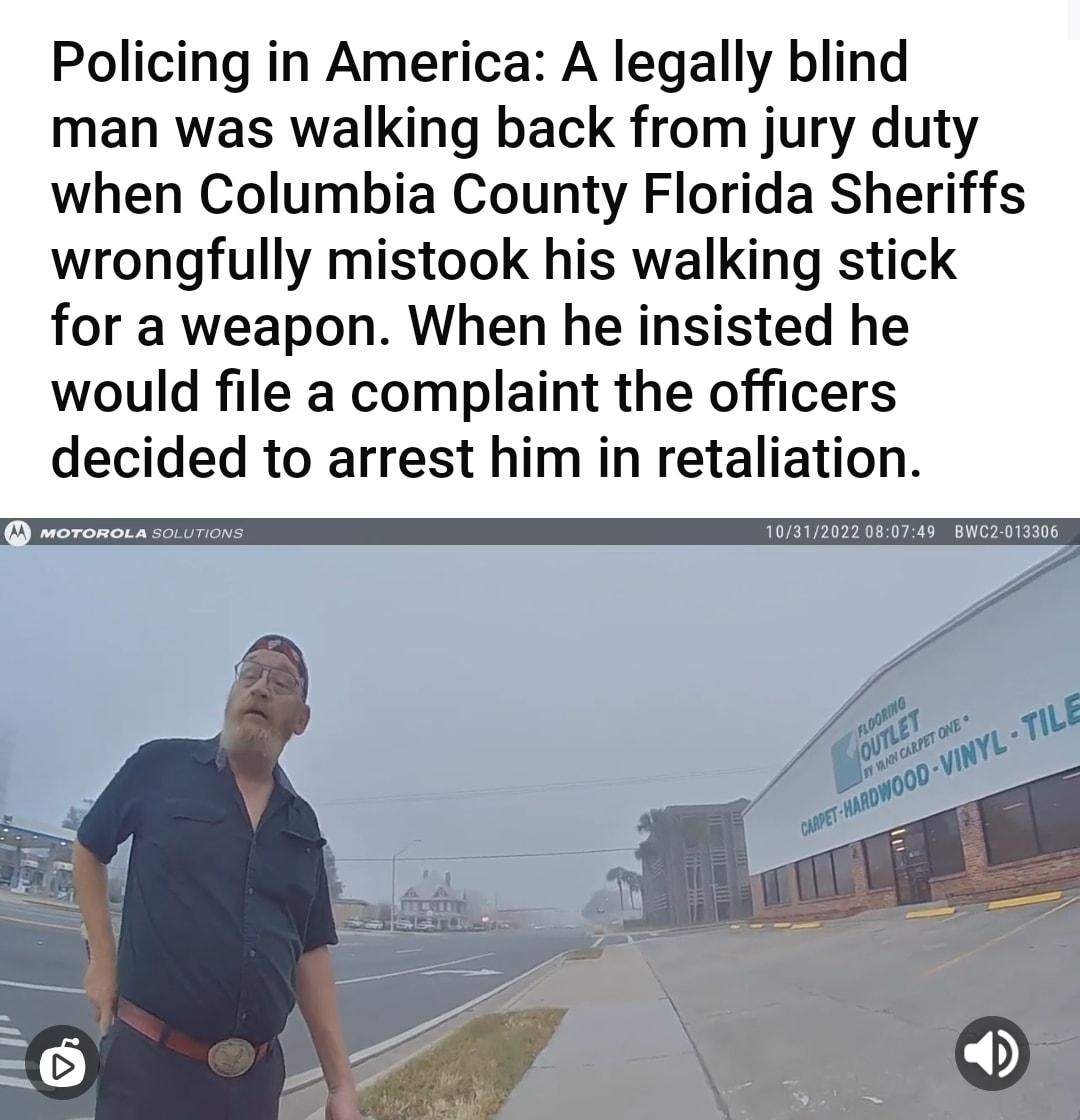 rfacepalm uknownothingwiseguy 2h vreddit B8 S B 7Avads Policing in America A legally blind man was walking back from jury duty when Columbia County Florida Sheriffs wrongfully mistook his walking stick for a weapon When he insisted he would file a complaint the officers decided to arrest him in retaliation