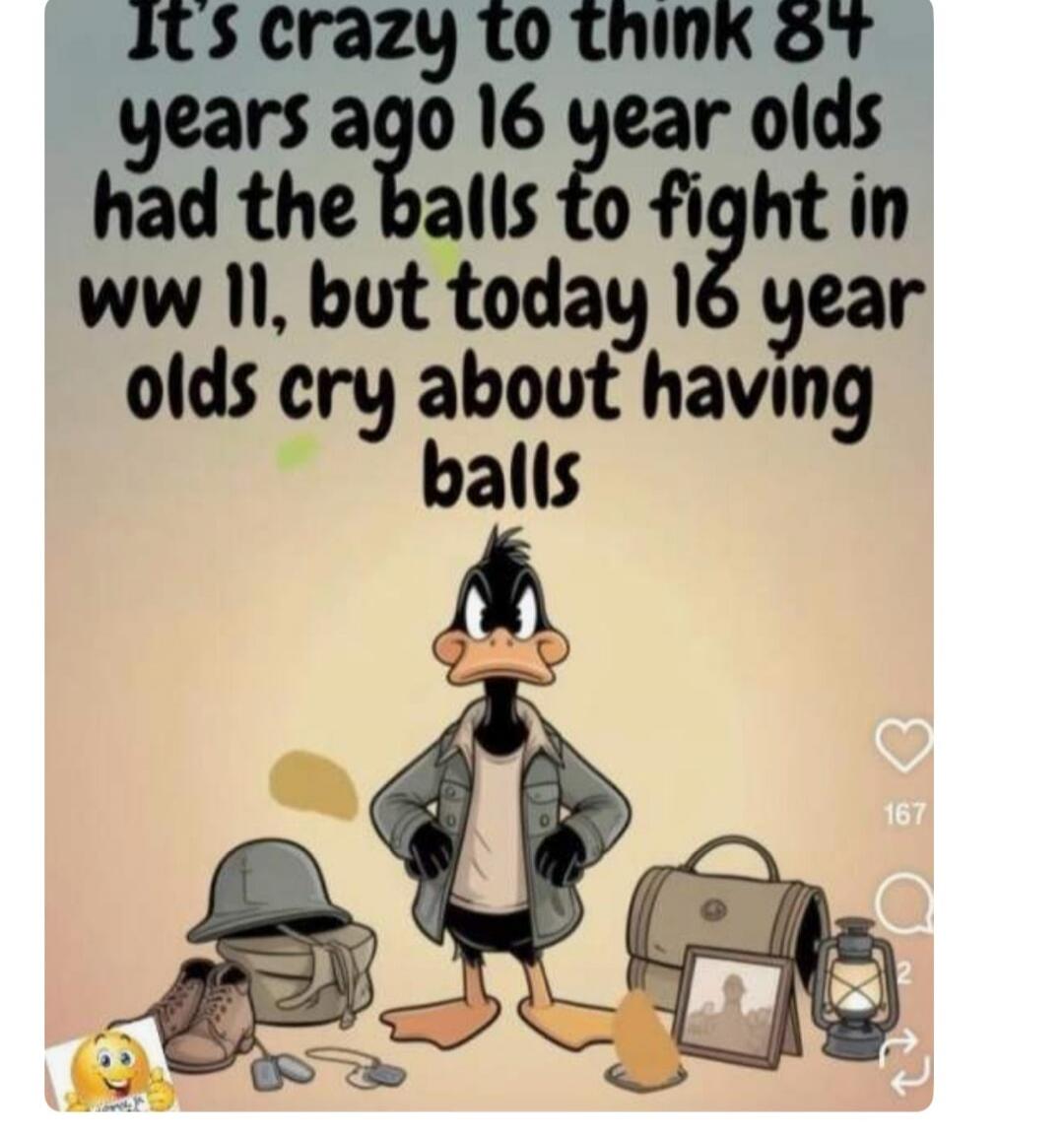 It's crazy to think 84 years ago 16 year olds had the balls to fight in WW II, but today 16 year olds cry about having balls