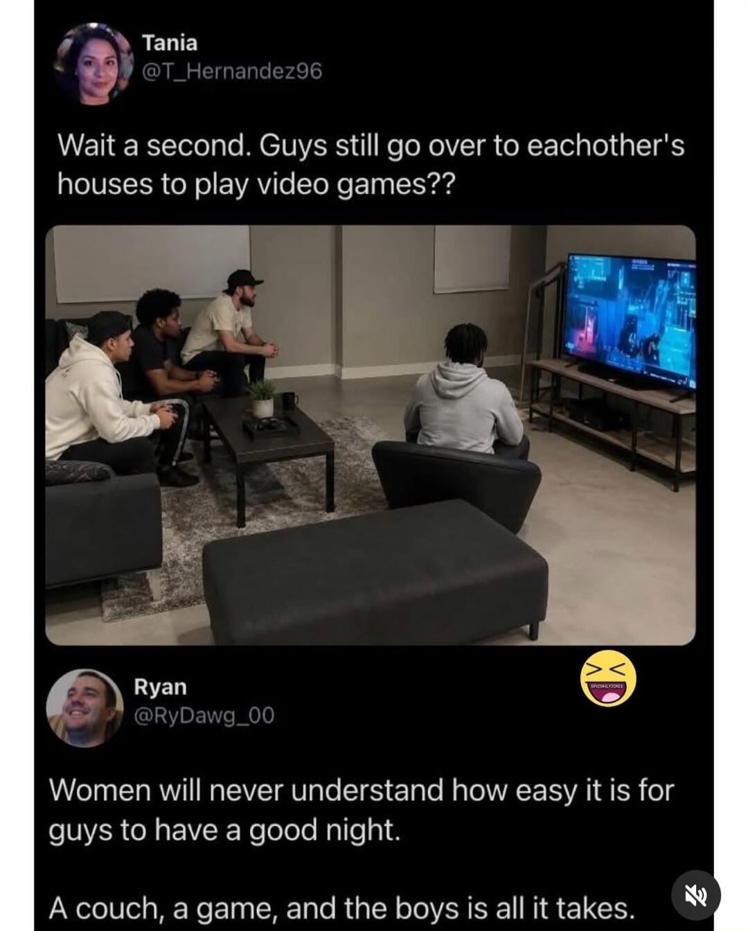Tania @T_Hernandez96 Wait a second. Guys still go over to each other's houses to play video games?? Ryan @RyDawg_00 Women will never understand how easy it is for guys to have a good night. A couch, a game, and the boys is all it takes.