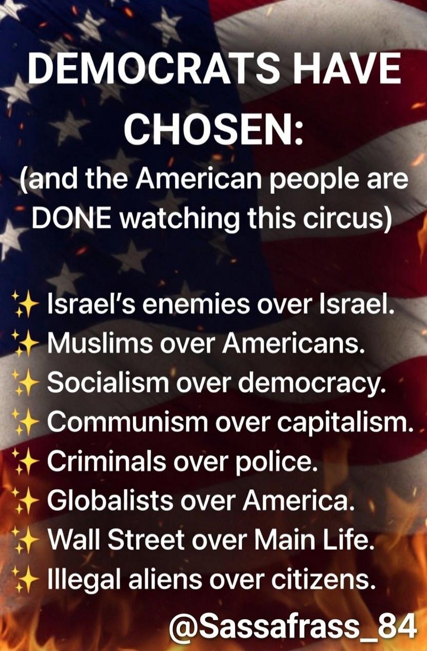 DEMOCRATS HAVE CHOSEN: (and the American people are DONE watching this circus) Israel's enemies over Israel. Muslims over Americans. Socialism over democracy. Communism over capitalism. Criminals over police. Globalists over America. Wall Street over Main Life. Illegal aliens over citizens. @Sassafrass_84