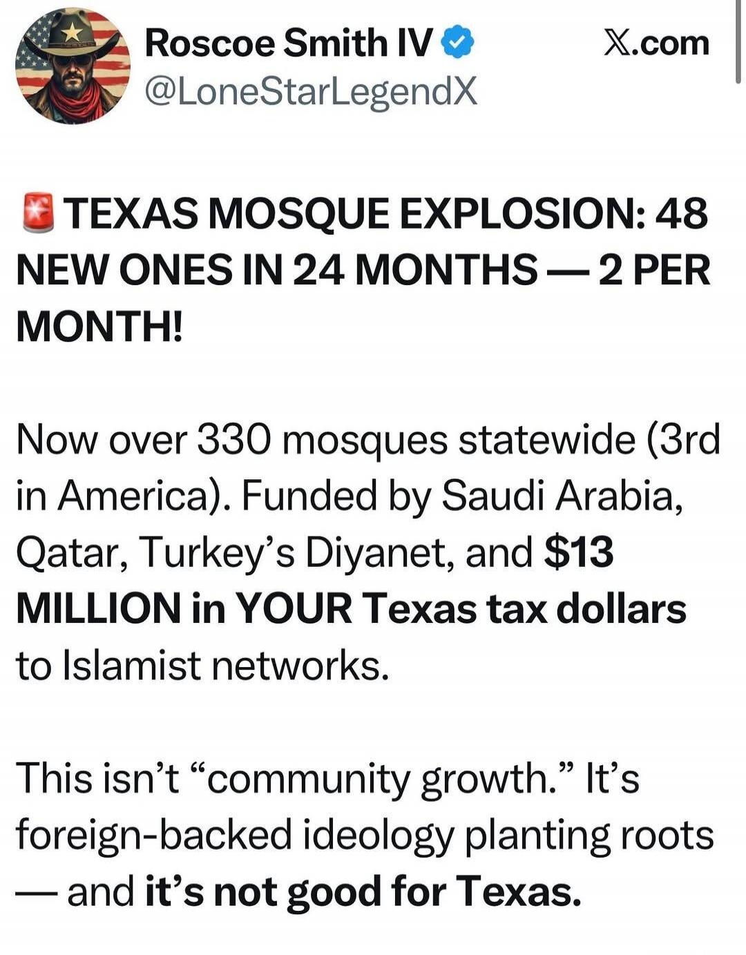 Roscoe Smith IV @LoneStarLegendX X.com TEXAS MOSQUE EXPLOSION: 48 NEW ONES IN 24 MONTHS — 2 PER MONTH! Now over 330 mosques statewide (3rd in America). Funded by Saudi Arabia, Qatar, Turkey's Diyanet, and $13 MILLION in YOUR Texas tax dollars to Islamist networks. This isn't 