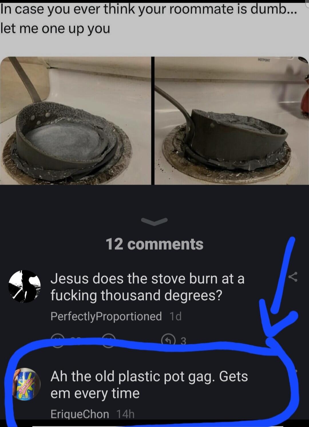 In case you ever think your roommate is dumb let me one up you 12 comments Jesus does the stove burn at a 1 7 fucking thousand degrees PerfectlyProportioned 1 Ah the old plastic pot gag Gets em every time EriqueChon