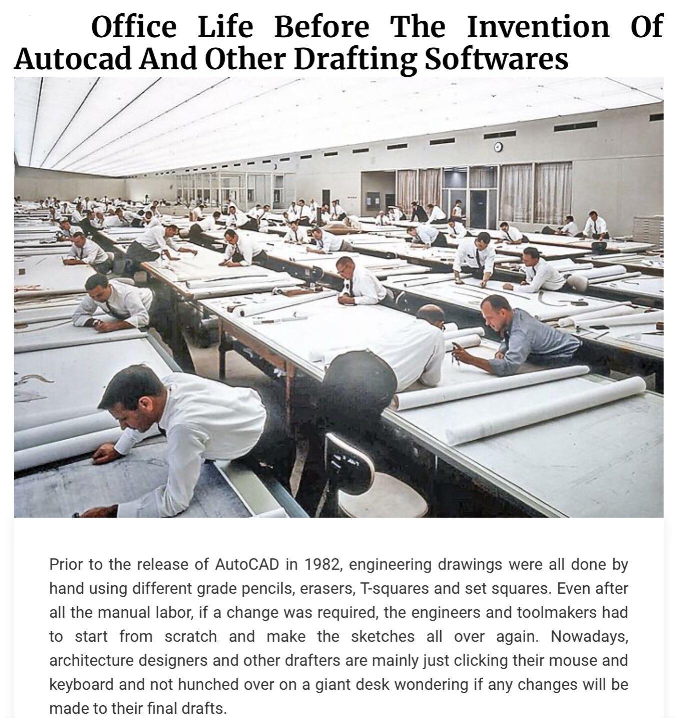 Office Life Before The Invention Of Autocad And Other Drafting Softwares 7 oL i iw B Prior to the release of AuoCAD in 1982 engineering drawings were all done by hand using different grade pencil erasers T squares and set squares Even after al the manua labor if a change was required the engincers and tooimakers had to start from scratch and make the sketches all over again Nowadays architecture d