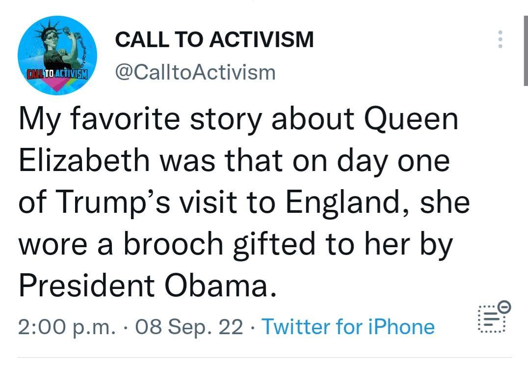 CALL TO ACTIVISM CalltoActivism My favorite story about Queen Elizabeth was that on day one of Trumps visit to England she wore a brooch gifted to her by President Obama 200 pm 08 Sep 22 Twitter for iPhone o