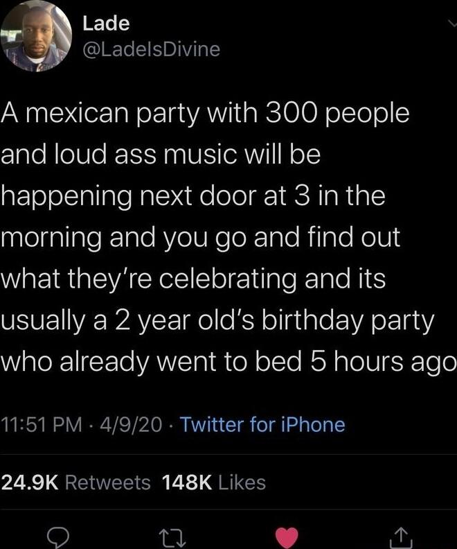 ET1 r LadelsDivine A mexican party with 300 people and loud ass music will be happening next door at 3 in the aelnalialeTale RYeIUReToXTale RilaTe NolUl4 what theyre celebrating and its VSVETVE WAYCE gel kR ollalale 1A ok T00 WaloR1IEte ANETR B el oTe RSN aTo V ESK Tele 1151 PM 4920 Twitter for iPhone 249K Retweets 148K Likes TR o