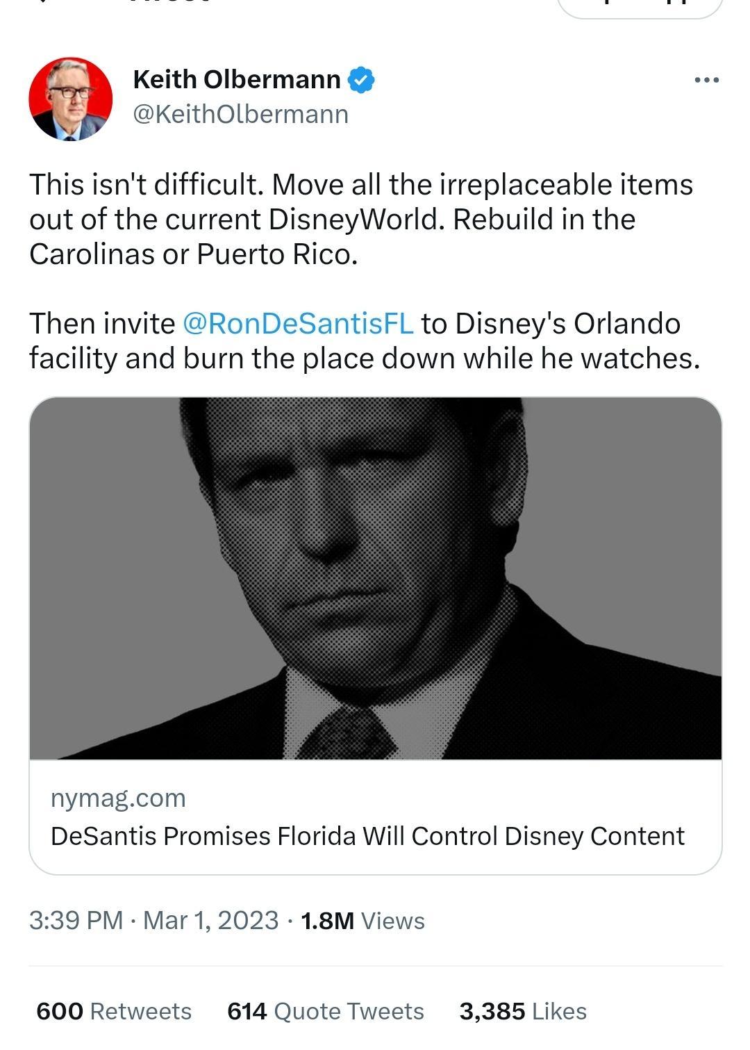 0 Keith Olbermann Y ereitnotbermann This isnt difficult Move all the irreplaceable items out of the current DisneyWorld Rebuild in the Carolinas or Puerto Rico Then invite RonDeSantisFL to Disneys Orlando facility and burn the place down while he watches nymagcom DeSantis Promises Florida Will Control Disney Content 339 PM Mar 1 2023 18M Views 600 Retweets 614 Quote Tweets 3385 Likes