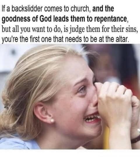 If a backslidder comes to church, and the goodness of God leads them to repentance, but all you want to do, is judge them for their sins, you're the first one that needs to be at the altar.