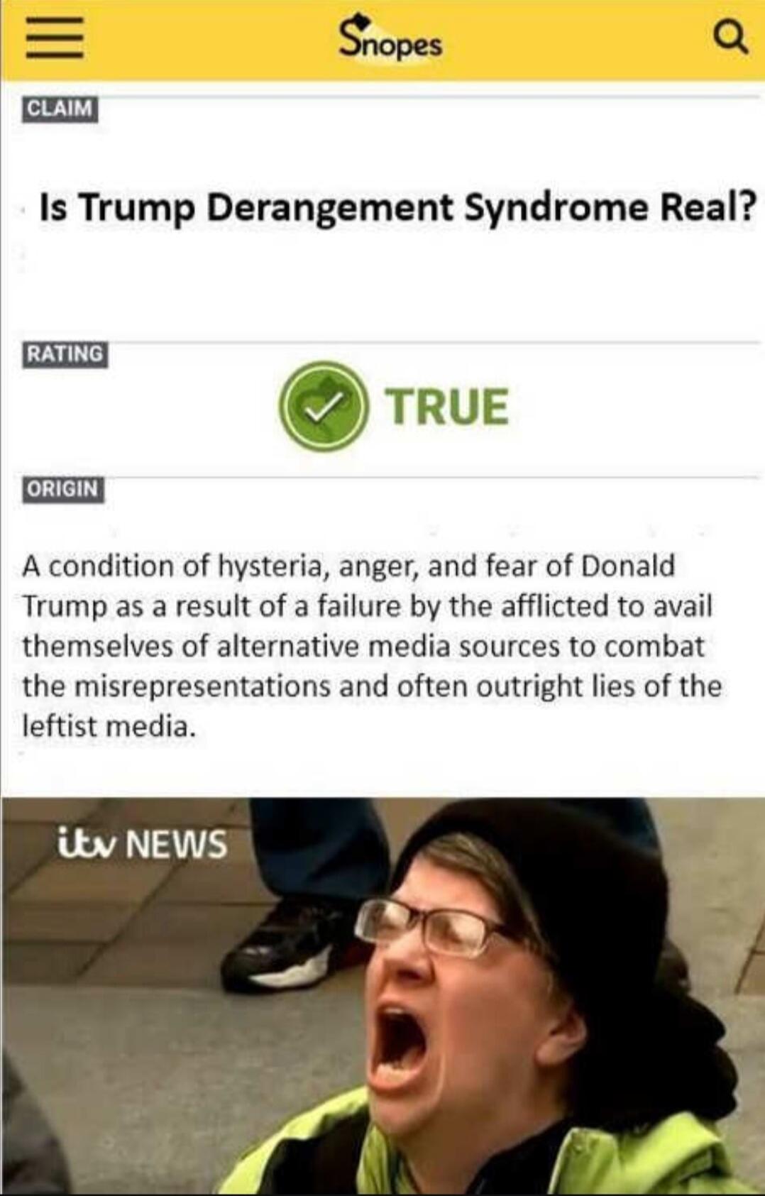 Is Trump Derangement Syndrome Real? TRUE. A condition of hysteria, anger, and fear of Donald Trump as a result of a failure by the afflicted to avail themselves of alternative media sources to combat the misrepresentations and often outright lies of the leftist media.