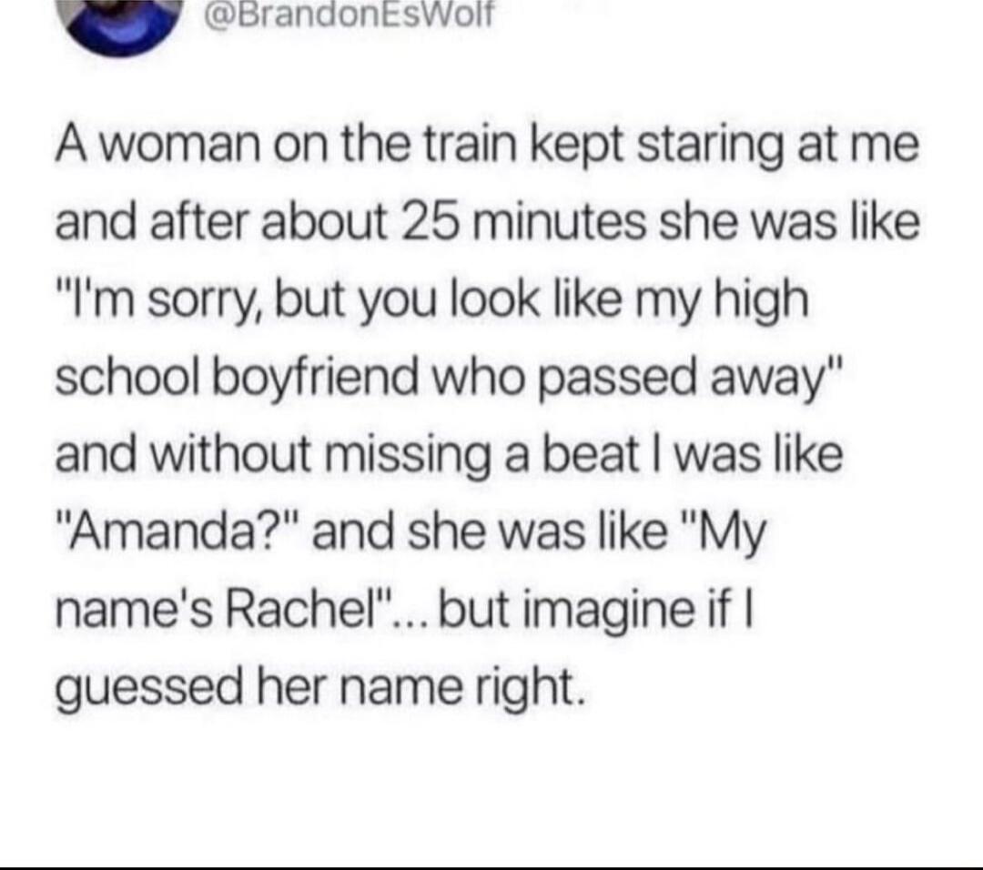 orandontswoll A woman on the train kept staring at me and after about 25 minutes she was like Im sorry but you look like my high school boyfriend who passed away and without missing a beat was like Amanda and she was like My names Rachel but imagine if guessed her name right
