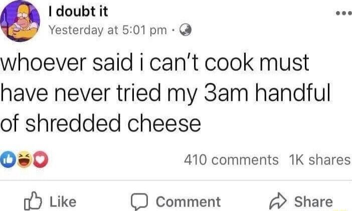 doubt it Yesterday at 501pm whoever said i cant cook must have never tried my 3am handful of shredded cheese 0s0 410 comments 1K shares oY Like comment Share