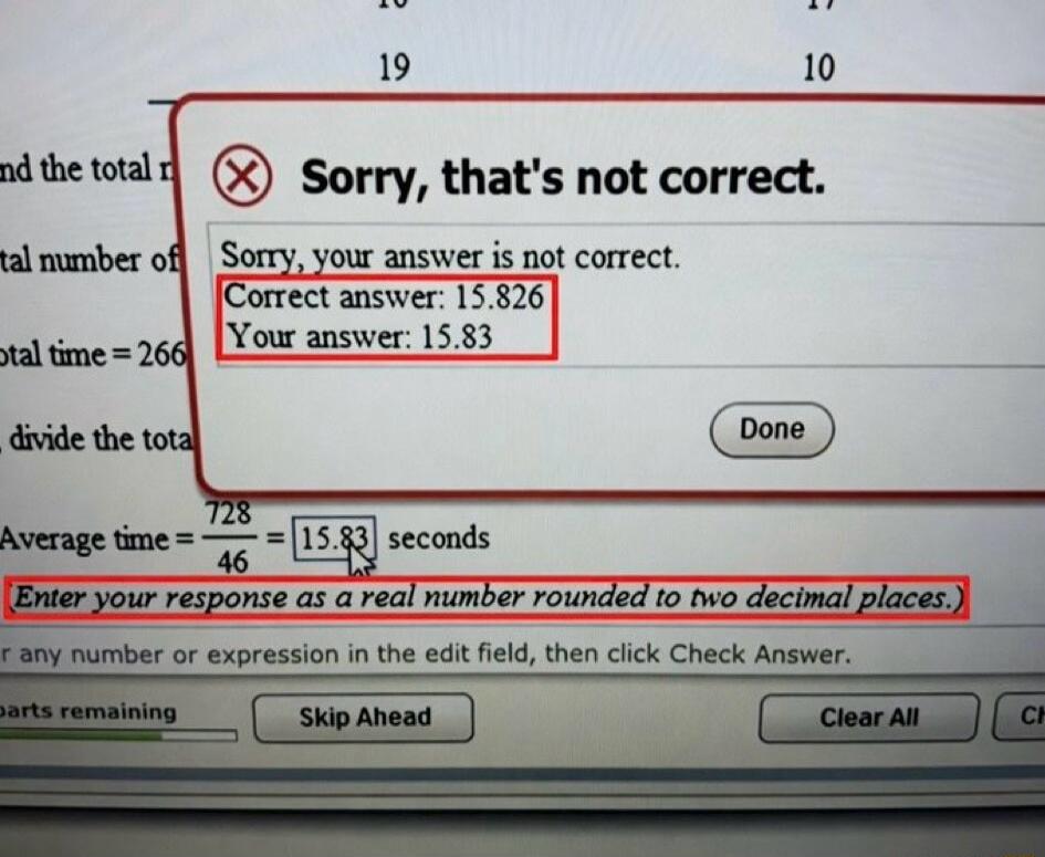 Sorry, that's not correct. Sorry, your answer is not correct. Correct answer: 15.826 Your answer: 15.83. Average time = 728 / 46 = 15.83 seconds. Enter your response as a real number rounded to two decimal places. Done. Skip Ahead. Clear All.