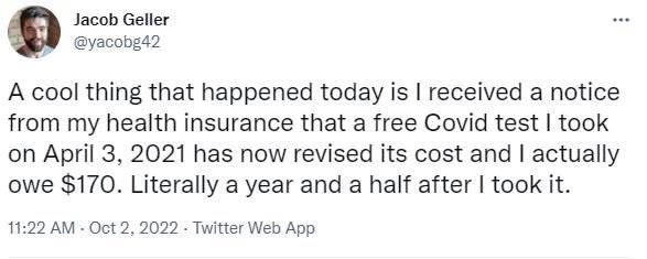 Jacob Geller yaconga2 A cool thing that happened today is received a notice from my health insurance that a free Covid test took on April 3 2021 has now revised its cost and actually owe 170 Literally a year and a half after took it 1122 AM Oct2 2022 Twitter Web App