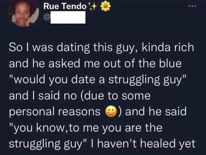Rue Tendo EE So was dating this guy kinda rich and he asked me out of the blue would you date a struggling guy and said no due to some personal reasons and he said you knowto me you are the struggling guy havent healed yet