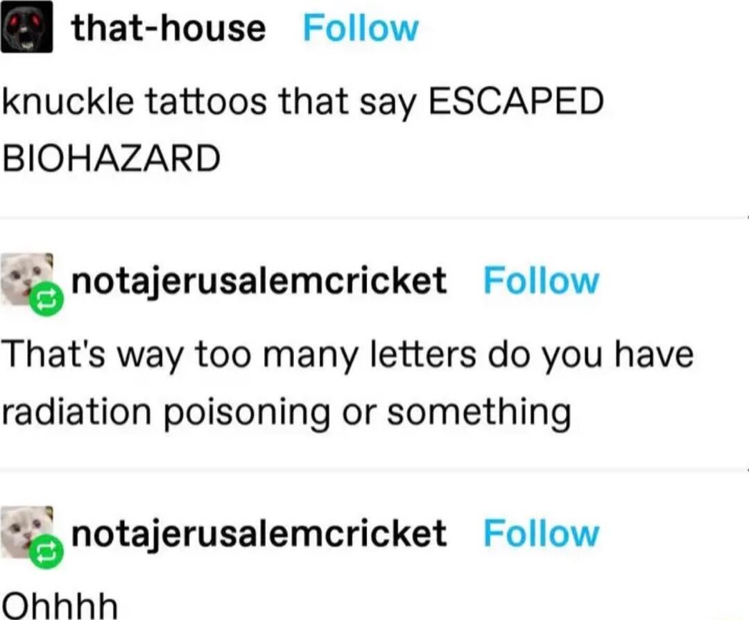 that house Follow knuckle tattoos that say ESCAPED BIOHAZARD fnotajerusalemcricket Follow Thats way too many letters do you have radiation poisoning or something natajerusalemcricket Follow Ohhhh