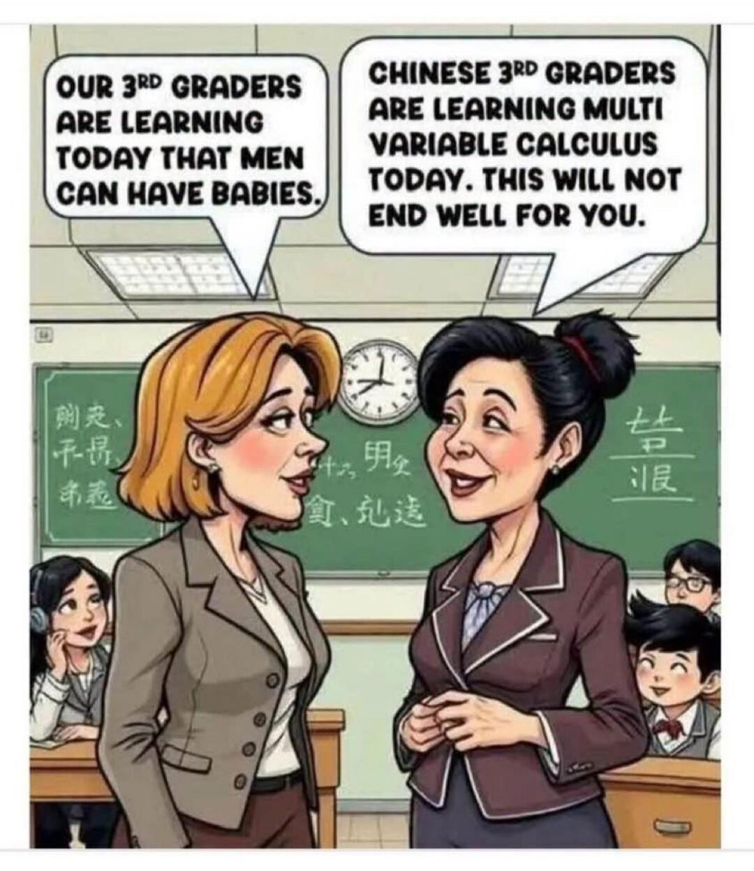 OUR 3RD GRADERS ARE LEARNING TODAY THAT MEN CAN HAVE BABIES. CHINESE 3RD GRADERS ARE LEARNING MULTI VARIABLE CALCULUS TODAY. THIS WILL NOT END WELL FOR YOU.