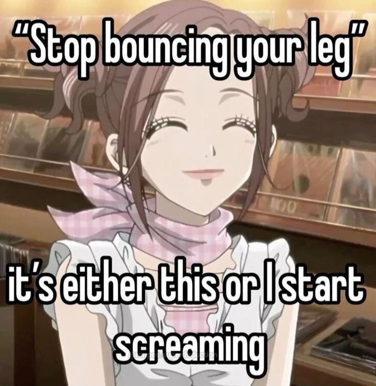 Stop bouncing your leg it's either this or I start screaming