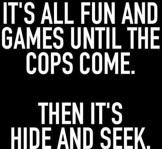 IT'S ALL FUN AND GAMES UNTIL THE COPS COME. THEN IT'S HIDE AND SEEK.