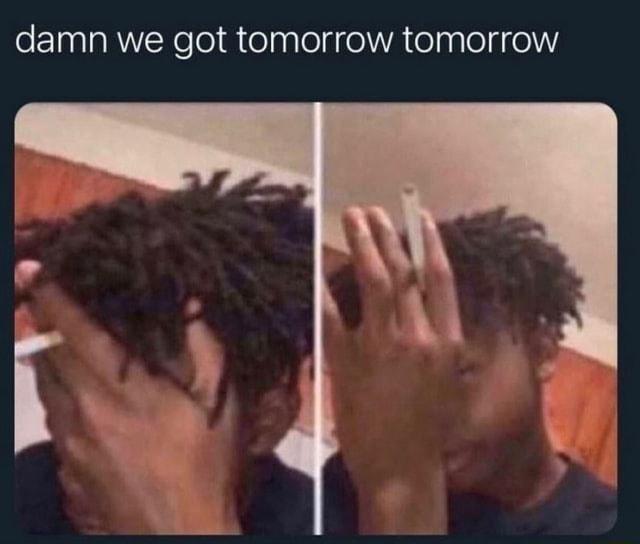 damn we got tomorrow tomorrow