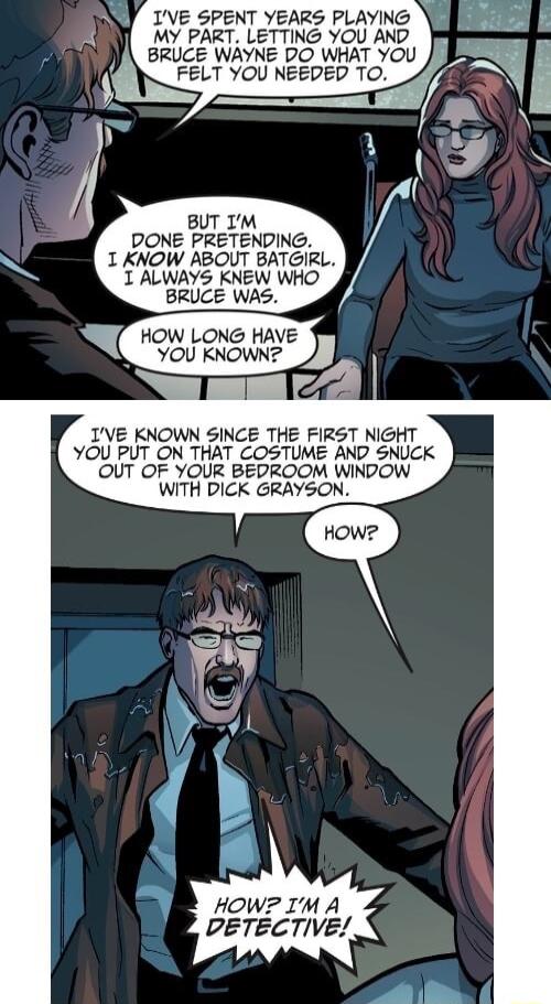 IVE SPENT YEARS PLAYING MY PART LETTING YOU AND BRUCE WAYNE DO WHAT YOU FELT YOU NEEDED TO BUT IM DONE PRETENDING 1 KNOW ABOUT BATGIRL 1 ALWAYS KNEW WHO BRUCE WAS IVE KNOWN SINCE THE FIRST NIGHT YOU PUT ON THAT COSTUME AND SNUCK OUT OF YOUR BEDROOM WINDOW WITH DICK GRAYSON HOWZ IM A DETECTIVE