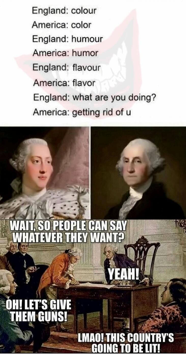 England: colour America: color England: humour America: humor England: flavour America: flavor England: what are you doing? America: getting rid of u WAIT, SO PEOPLE CAN SAY WHATEVER THEY WANT? YEAH! OH! LET'S GIVE THEM GUNS! LMAO! THIS COUNTRY'S GOING TO BE LIT!