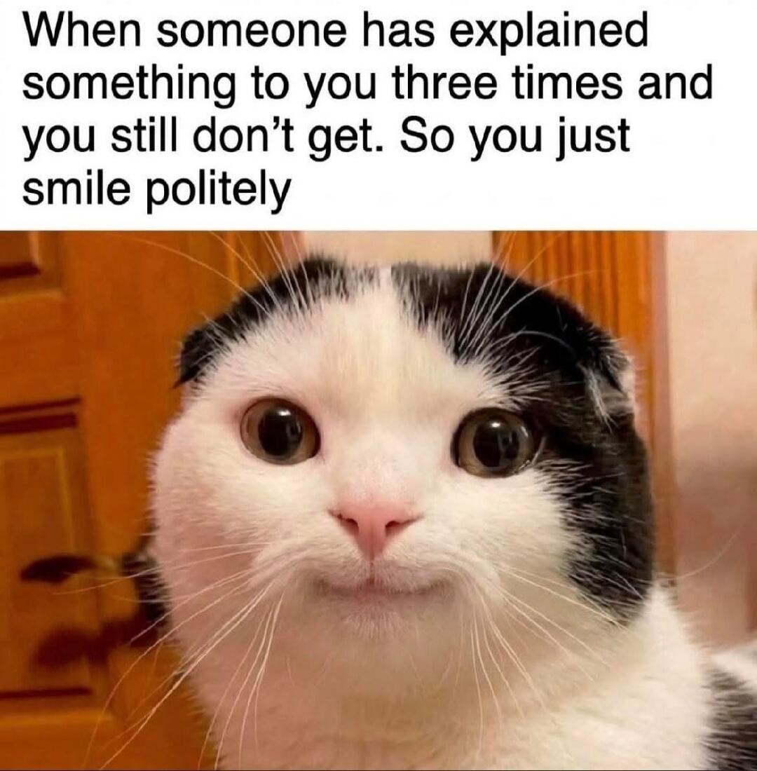 When someone has explained something to you three times and you still don't get. So you just smile politely