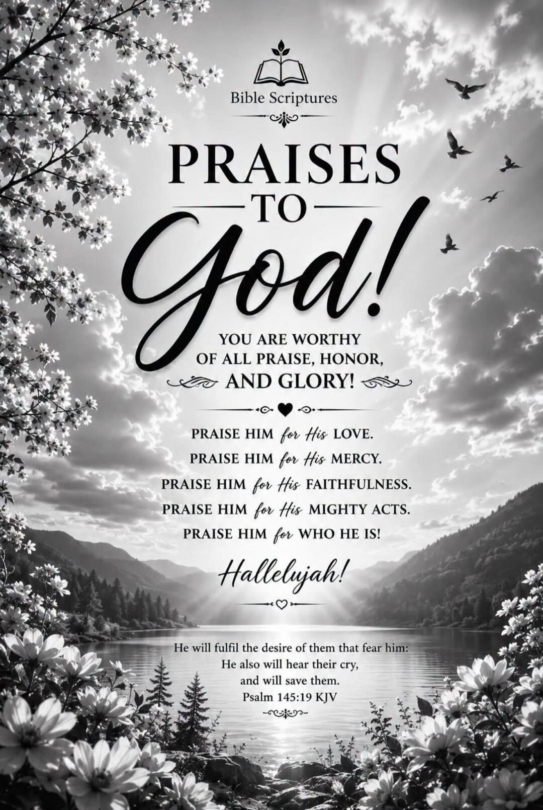 Bible Scriptures. Praises to God! You are worthy of all praise, honor, and glory! Praise Him for His love. Praise Him for His mercy. Praise Him for His faithfulness. Praise Him for His mighty acts. Praise Him for who He is! Hallelujah! He will fulfil the desire of them that fear him: He also will hear their cry, and will save them. Psalm 145:19 KJV