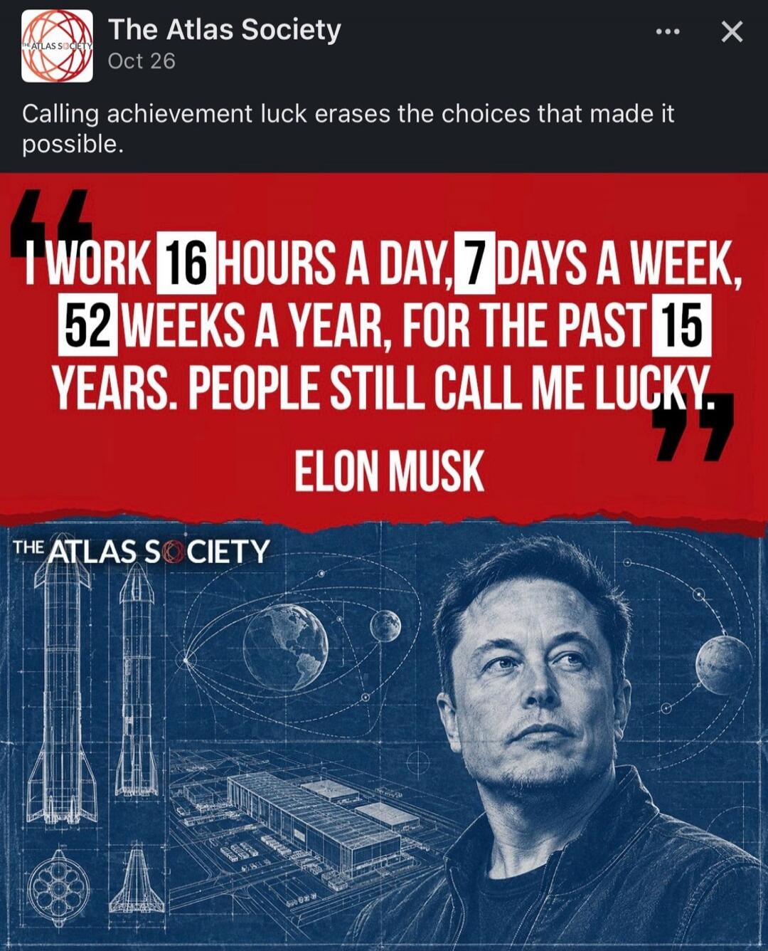 The Atlas Society. Oct 26. Calling achievement luck erases the choices that made it possible. I work 16 hours a day, 7 days a week, 52 weeks a year, for the past 15 years. People still call me lucky. Elon Musk.