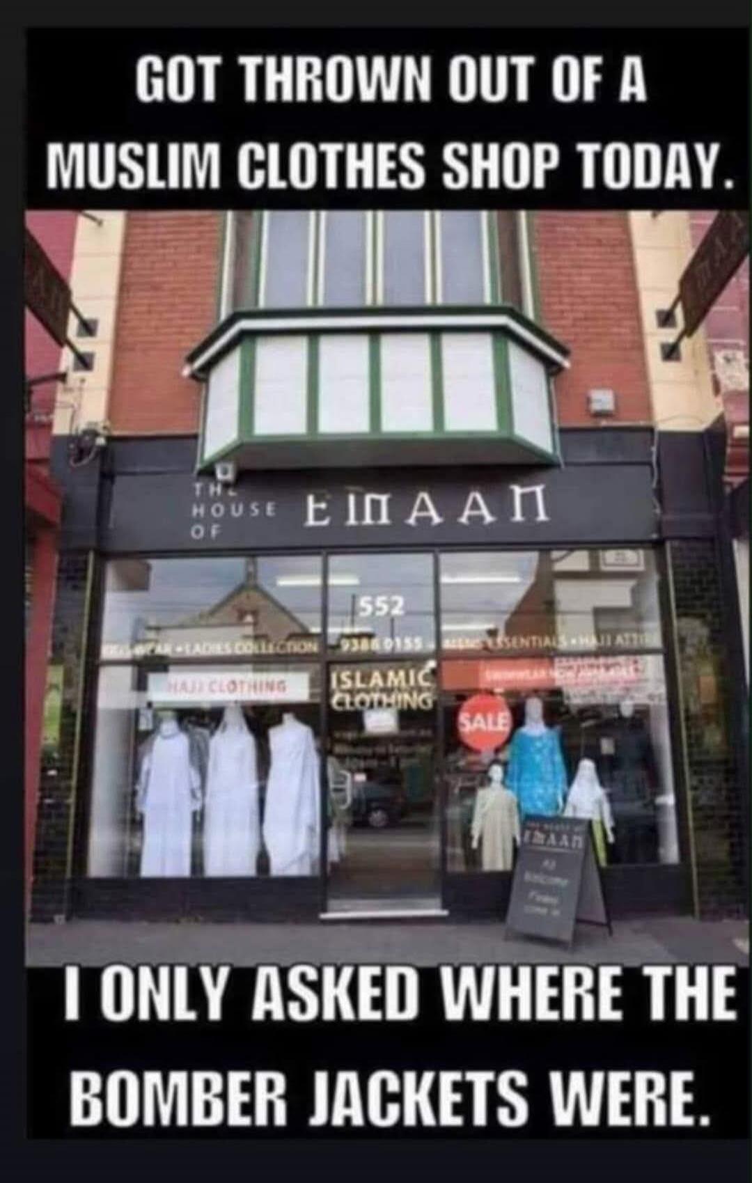 GOT THROWN OUT OF A MUSLIM CLOTHES SHOP TODAY. I ONLY ASKED WHERE THE BOMBER JACKETS WERE. The shop is called 'The House of Emaan' and sells Hajj and Islamic clothing.
