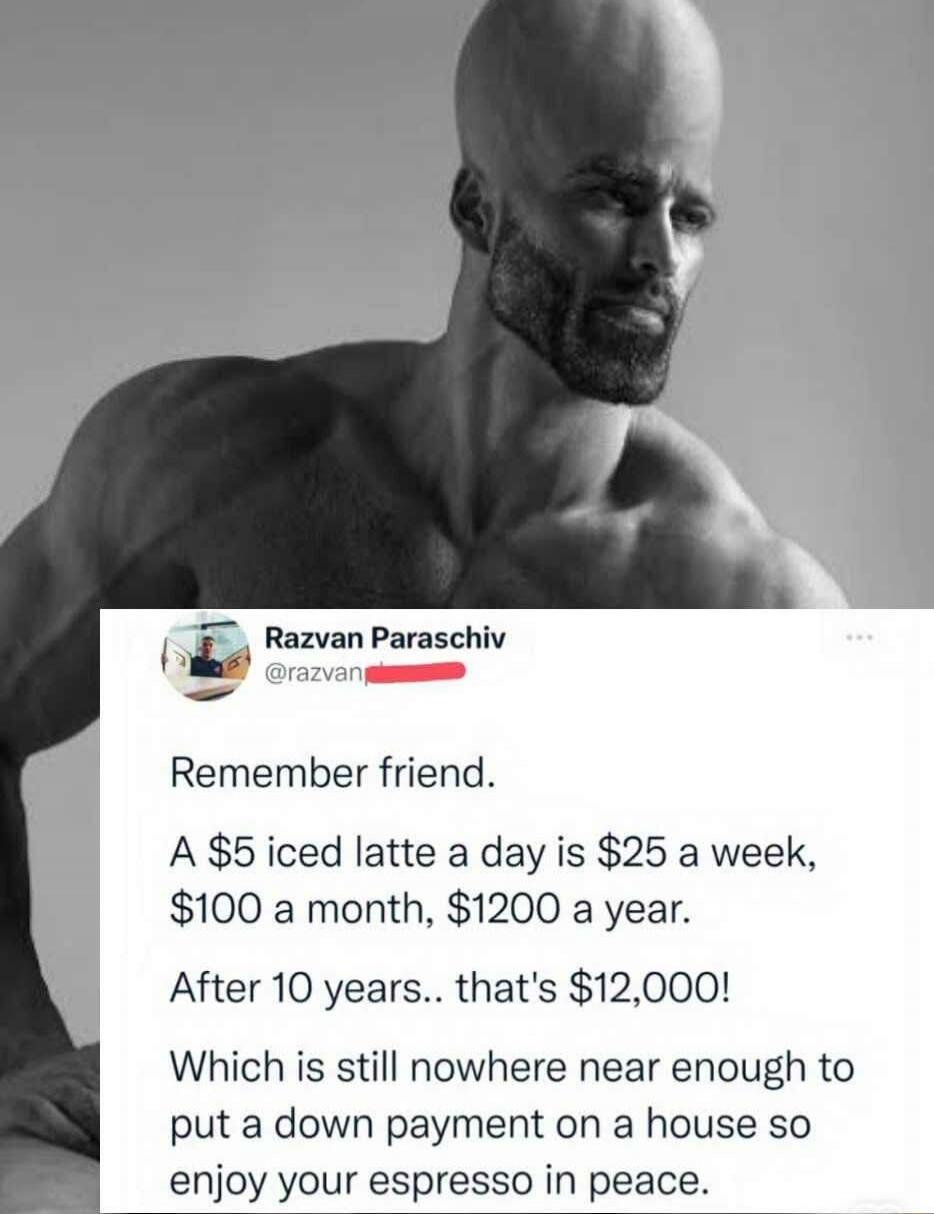 Remember friend.

A $5 iced latte a day is $25 a week,
$100 a month, $1200 a year.

After 10 years.. that's $12,000!

Which is still nowhere near enough to put a down payment on a house so enjoy your espresso in peace.