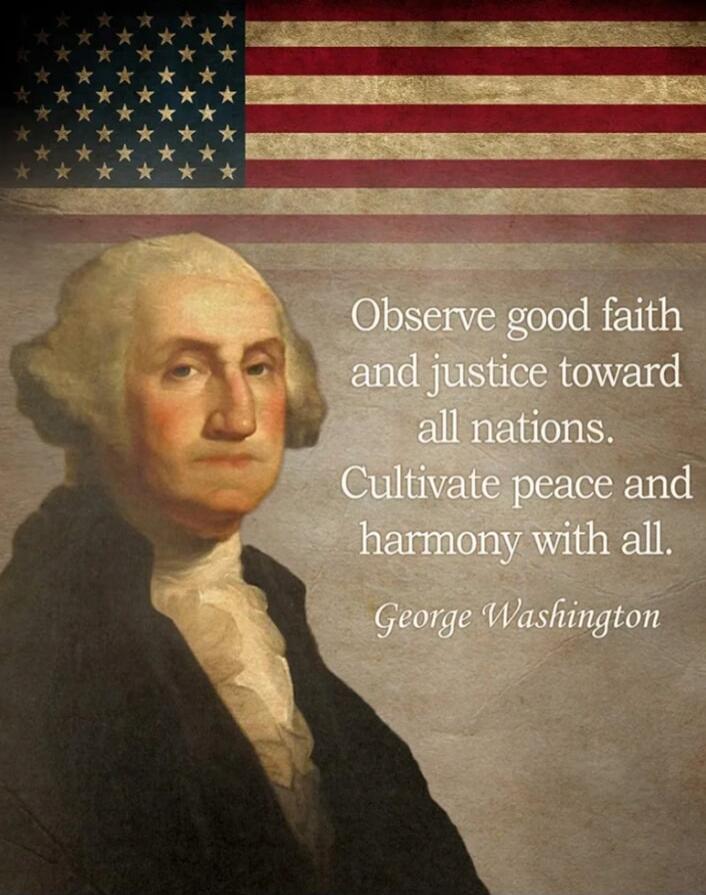 Observe good faith and justice toward all nations. Cultivate peace and harmony with all. George Washington