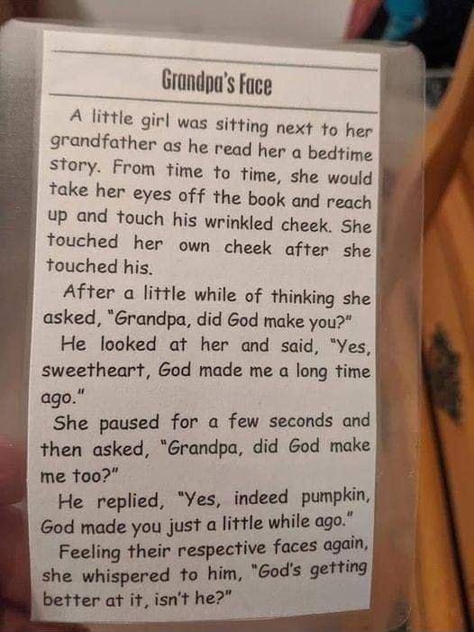 pa Jjunus Fice e A little girl was sitting next to her grandfather as he read her o bedtime story From time to time she would take her eyes off the book and reach Up and touch his wrinkled cheek She touched her own cheek after she touched his After a little while of thinking she asked 6randpa did God make you He looked at her and said Yes sweetheart God made me a long time ago gshe paused for a fe