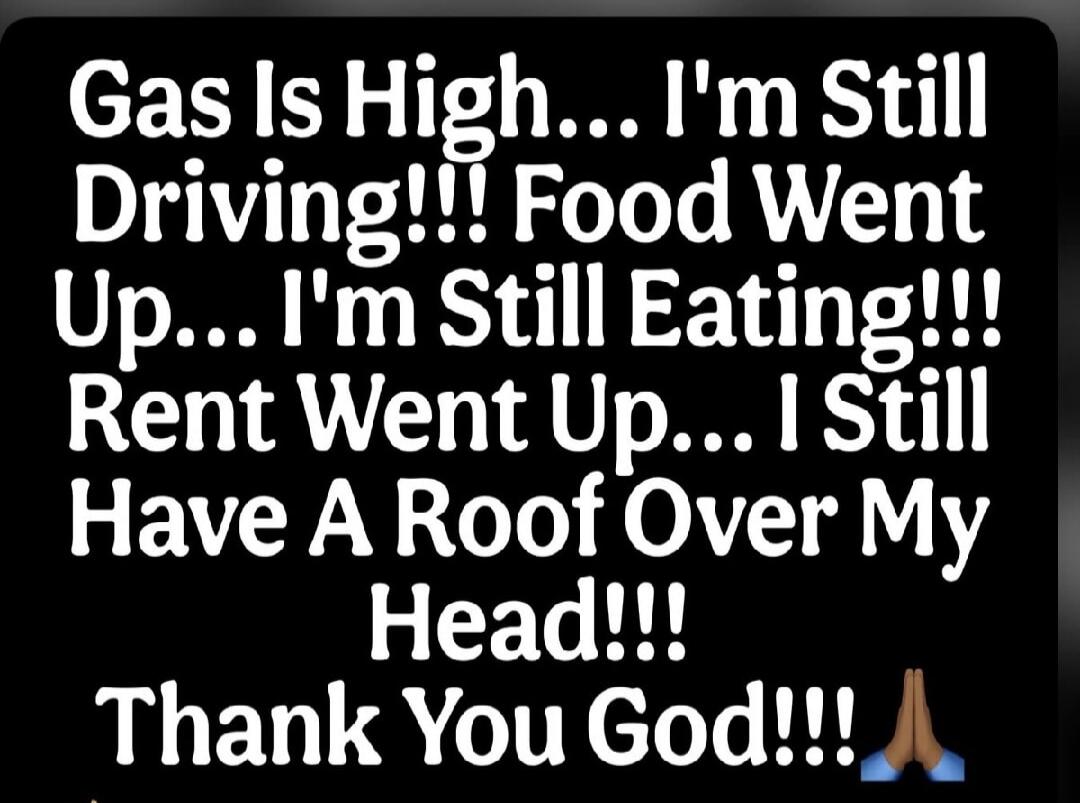 Gas Is High... I'm Still Driving!!! Food Went Up... I'm Still Eating!!! Rent Went Up... I Still Have A Roof Over My Head!!! Thank You God!!!