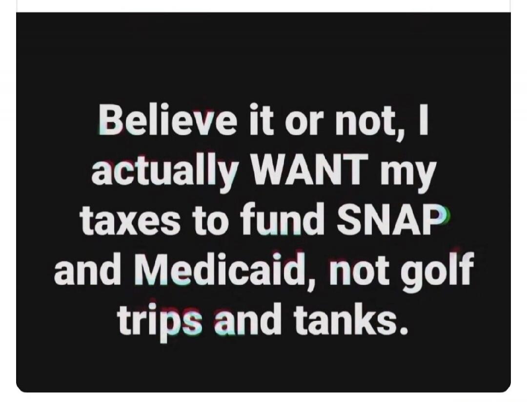 Believe it or not, I actually WANT my taxes to fund SNAP and Medicaid, not golf trips and tanks.