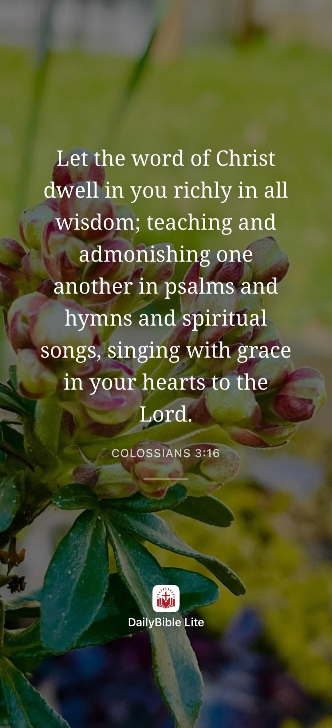 Let the word of Christ dwell in you richly in all wisdom; teaching and admonishing one another in psalms and hymns and spiritual songs, singing with grace in your hearts to the Lord. COLOSSIANS 3:16 DailyBible Lite