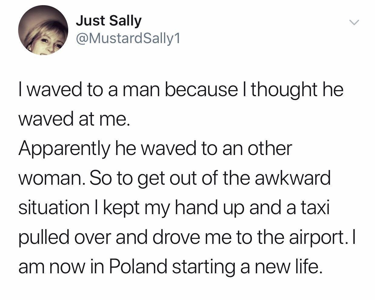 Just Sally MustardSally1 waved to a man because thought he waved at me Apparently he waved to an other woman So to get out of the awkward situation kept my hand up and a taxi pulled over and drove me to the airport am now in Poland starting a new life