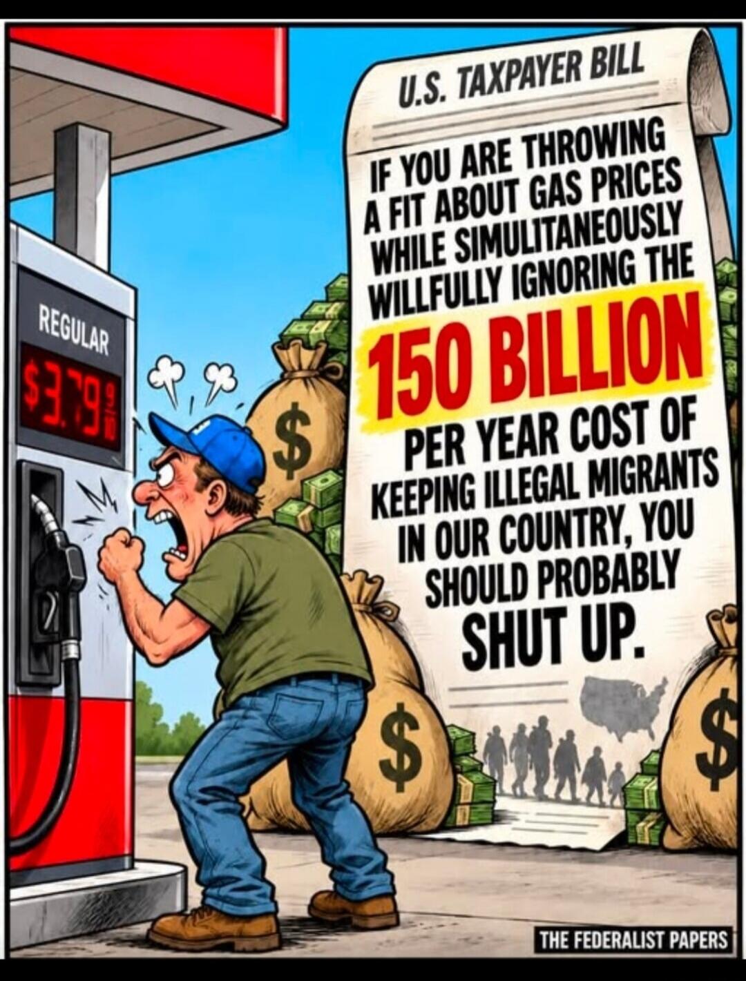 REGULAR $3.79 U.S. TAXPAYER BILL IF YOU ARE THROWING A FIT ABOUT GAS PRICES WHILE SIMULTANEOUSLY WILLFULLY IGNORING THE 150 BILLION PER YEAR COST OF KEEPING ILLEGAL MIGRANTS IN OUR COUNTRY, YOU SHOULD PROBABLY SHUT UP. THE FEDERALIST PAPERS