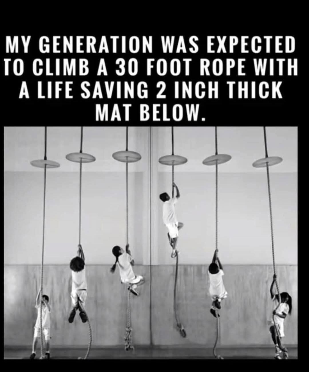 MY GENERATION WAS EXPECTED TO CLIMB A 30 FOOT ROPE WITH A LIFE SAVING 2 INCH THICK MAT BELOW.