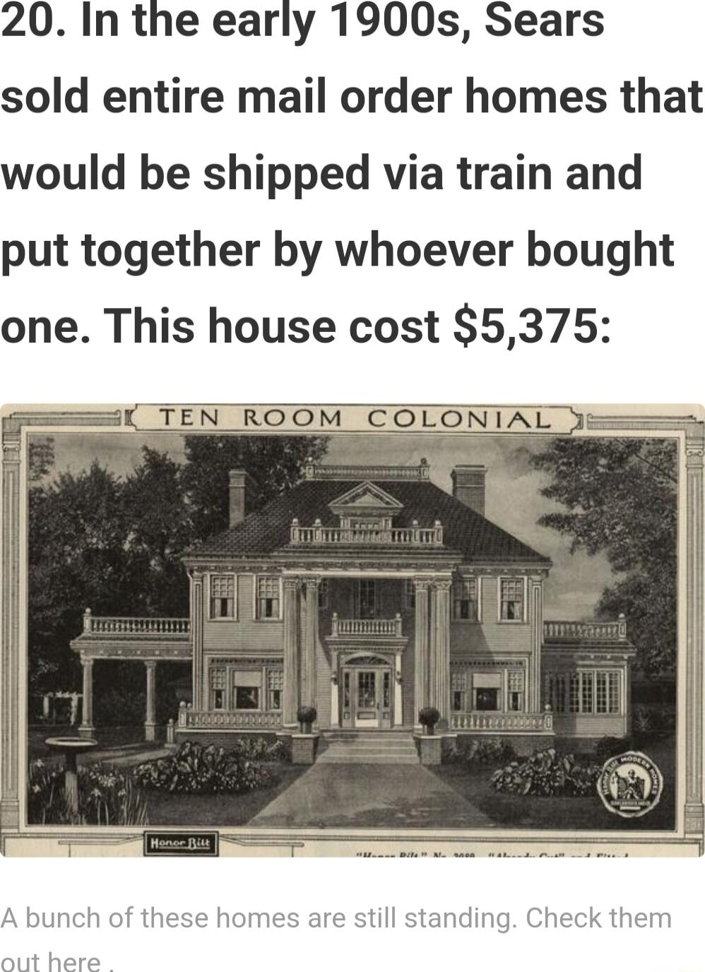 20 In the early 1900s Sears sold entire mail order homes that would be shipped via train and put together by whoever bought one This house cost 5375 i TEN ROOM COLONIAL fing Check them