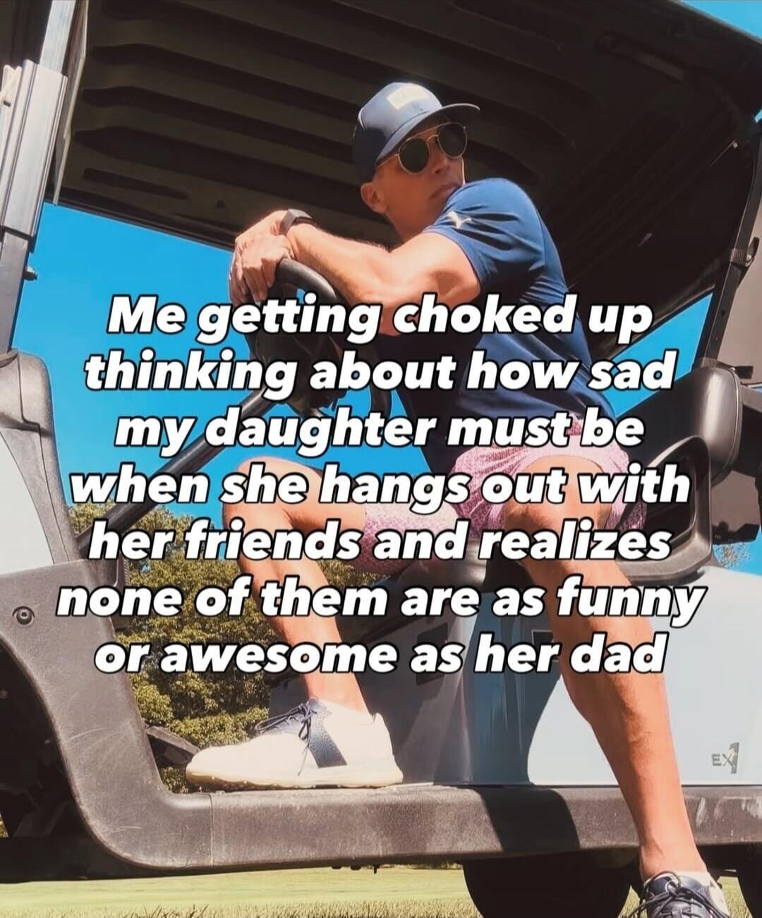 Me getting choked up thinking about how sad my daughter must be when she hangs out with her friends and realizes none of them are as funny or awesome as her dad