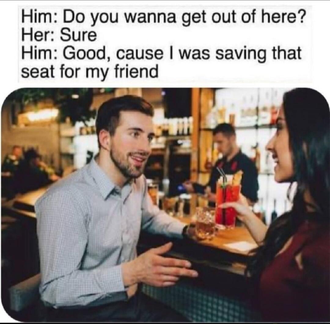 Him: Do you wanna get out of here? Her: Sure Him: Good, cause I was saving that seat for my friend