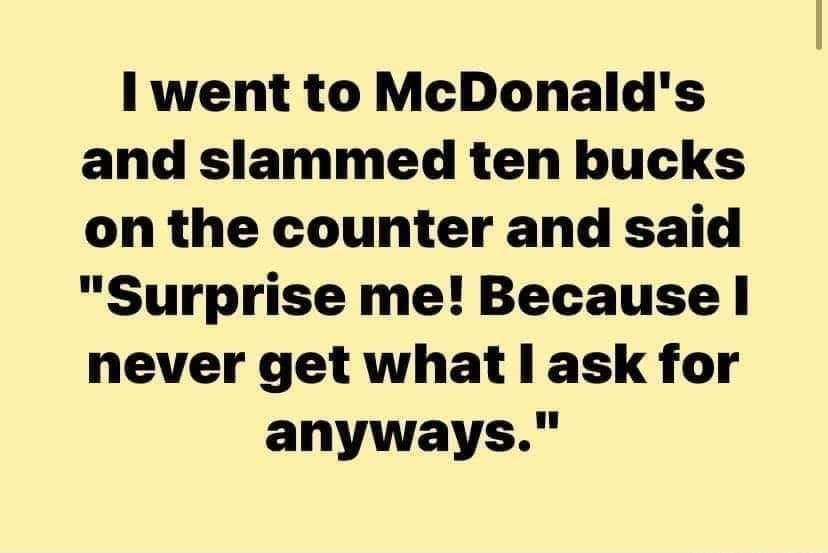 Il went to McDonalds and slammed ten bucks on the counter and said Surprise me Because never get what l ask for anyways