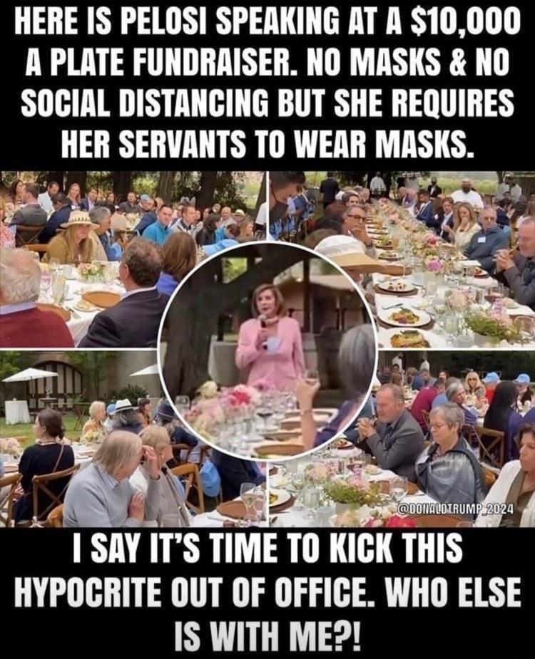 HERE IS PELOSI SPEAKING AT A 10000 A PLATE FUNDRAISER NO MASKS NO SOCIAL DISTANCING BUT SHE REQUIRES HEII SEIWMITS 10 WEAII MISIS I SIW ITS TIME TII IIGITHIS HYPOCRITE OUT OF OFFICE WHO ELSE IS WITH ME